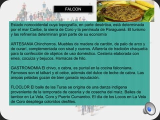 Estado noroccidental cuya topografía, en parte desértica, está determinada
por el mar Caribe, la sierra de Coro y la península de Paraguaná. El turismo
y las refinerías determinan gran parte de su economía
ARTESANIA Chinchorros. Muebles de madera de cardón, de palo de arco y
de curarí, complementada con sisal y cueros. Alfarería de tradición chaquetía
para la confección de objetos de uso doméstico. Cestería elaborada con
enea, cocuiza y bejucos. Hamacas de hilo.
GASTRONOMIA El chivo, o cabra, es puntal en la cocina falconiana.
Famosos son el talkarí y el celce, además del dulce de leche de cabra. Las
arepas peladas gozan de bien ganada reputación.
FLOCLOR El baile de las Turas se origina de una danza indígena
proveniente de la temporada de cacería y de cosecha del maíz. Bailes de
tambor en La Vela, Coro y Puerto Cumarebo. El día de los Locos en La Vela
de Coro despliega coloridos desfiles.
FALCON
 
