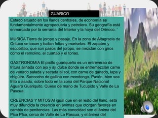 Estado situado en los llanos centrales, de economía es
fundamentalmente agropecuaria y petrolera. Su geografía está
enmarcada por la serranía del Interior y la hoya del Orinoco. ‘
MUSICA Tierra de joropo y pasaje. En la zona de Altagracia de
Orituco se tocan y bailan fulías y mariselas. El zapateo y
escobillao, que son pasos del joropo, se mezclan con giros
como el remolino, el cuartao y el toriao.
GASTRONOMIA El pisillo guariqueño es un entreverao de
fritura aliñada con ajo y ají dulce donde se entremezclan carne
de venado salada y secada al sol, con carne de ganado, lapa y
chigüire. Sancocho de gallina con mondongo. Pavón, bien sea
frito o asado, sobre todo en la zona del Parque Nacional
Aguaro Guariquito. Queso de mano de Tucupido y Valle de La
Pascua.
CREENCIAS Y MITOS Al igual que en el resto del llano, está
muy difundida la creencia en ánimas que otorgan favores en
cambio de penitencias. Las más conocidad son el ánima del
Pica PIca, cerca de Valle de La Pascua, y el ánima del
GUARICO
 