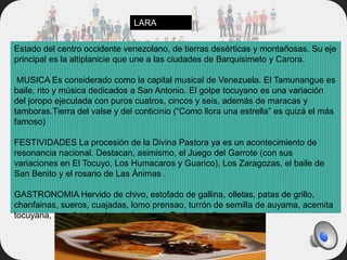 Estado del centro occidente venezolano, de tierras desérticas y montañosas. Su eje
principal es la altiplanicie que une a las ciudades de Barquisimeto y Carora.
MUSICA Es considerado como la capital musical de Venezuela. El Tamunangue es
baile, rito y música dedicados a San Antonio. El golpe tocuyano es una variación
del joropo ejecutada con puros cuatros, cincos y seis, además de maracas y
tamboras.Tierra del valse y del conticinio (“Como llora una estrella” es quizá el más
famoso)
FESTIVIDADES La procesión de la Divina Pastora ya es un acontecimiento de
resonancia nacional. Destacan, asimismo, el Juego del Garrote (con sus
variaciones en El Tocuyo, Los Humacaros y Guarico), Los Zaragozas, el baile de
San Benito y el rosario de Las Ánimas .
GASTRONOMIA Hervido de chivo, estofado de gallina, olletas, patas de grillo,
chanfainas, sueros, cuajadas, lomo prensao, turrón de semilla de auyama, acemita
tocuyana, pan de aguadagrande, pan deTunja, catalinas.
LARA
 