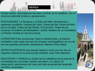 Estado andino, dominado por las altas cumbres de la cordillera, con un
inmenso potencial turístico y agropecuario.
FESTIVIDADES La Paradura y el Robo del Niño. Nacimientos y
pesebres navideños. Festival del Violín. Ferias del Sol. Fiesta del Niño
de La Cuchilla. Fiesta de San Benito. El Espuntón. Fiesta de las
Locainas. El entierro de Mampoleón Linárez.Vasallos de La Candelaria.
La Pasión Viviente en Semana Santa.
LITERATURA Para comprender mejor la idiosincrasia y la historia
merideñas nada mejor que leer los ensayos autobiográficos de uno de
los más grandes escritores venezolanos: Mariano Picón Salas.
‘
ARTES PLASTICAS El arte popular ingenuo contó con uno de sus
mayores cultores en la persona del merideño Juan Félix Sánchez.
EDUCACION Y CIENCIA La ciudad de los caballeros es la sede de la
Universidad de Los Andes, bastión del saber y la cultura. El
observatorio astronómico de Llano del Hato es puntal del desarrollo
científico venezolano.
MERIDA
 