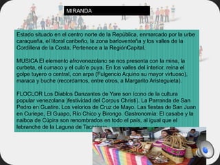 Estado situado en el centro norte de la República, enmarcado por la urbe
caraqueña, el litoral caribeño, la zona barloventeña y los valles de la
Cordillera de la Costa. Pertenece a la RegiónCapital.
MUSICA El elemento afrovenezolano se nos presenta con la mina, la
curbeta, el cumaco y el culo’e puya. En los valles del interior, reina el
golpe tuyero o central, con arpa (Fulgencio Aquino su mayor virtuoso),
maraca y buche (recordamos, entre otros, a Margarito Aristeguieta).
FLOCLOR Los Diablos Danzantes de Yare son ícono de la cultura
popular venezolana )festividad del Corpus Christi). La Parranda de San
Pedro en Guatire. Los velorios de Cruz de Mayo. Las fiestas de San Juan
en Curiepe, El Guapo, Río Chico y Birongo. Gastronomía: El casabe y la
naiboa de Cúpira son renombrados en todo el país, al igual que el
lebranche de la Laguna de Tacarigua.
MIRANDA
 