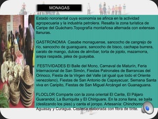 Estado nororiental cuya economía se afinca en la actividad
agropecuaria y la industria petrolera. Resalta la zona turística de
Caripe del Guácharo.Topografía montañosa alternada con extensas
llanuras.
GASTRONOMIA Casabe monaguense, sancocho de cangrejo de
río, sancocho de guaraguara, sancocho de bisco, cachapa burrera,
carato de mango, dulces de almíbar, torta de jojoto, mazamorra,
arepa raspada, jalea de guayaba.
FESTIVIDADES El Baile del Mono, Carnaval de Maturín, Feria
Internacional de San Simón, Fiestas Patronales de Barrancas del
Orinoco, Fiesta de la Virgen del Valle (al igual que todo el Oriente
venezolano), Fiestas de San Antonio de Capayacuar, Semana Santa
viva en Caripito, Fiestas de San Miguel Arcángel en Guanaguana.
FLOCLOR Comparte con la zona oriental El Carite, El Pájaro
Guarandol, La Burriquita y El Chiriguare. En la zona llana, se baila
(deslizando los pies) y canta el joropo. Artesanía: Chinchorros de
Aguasay y Curagua. Cestería elaborada con fibra de tírite.
MONAGAS
 