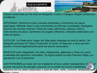 Estado conformado por las islas de Margarita, Coche y Cubagua. Región turística por
excelencia.
ARTESANIA Chinchorros para mecerse (hamacas) y chinchorros de pesca
(atarrayas). Alfarería, barro y loza ornamental con técnicas ancestrales. Alpargatas.
Adornos de conchas marinas. Paños de mesa, alfombras y tapices. Artes e
instrumentos de pesca. Sombreros de cogollo.Orfebrería. Utensilios elaborados con
mata de tapara.
FLOCLOR La Fiesta de la Virgen del Valle atrae visitantes de toda la nación. De
Margarita provienen El Pájaro Guarandol, El Carite, El Sebucán y otros que han
pasado a formar legítimamente parte del acervo venezolano.
MUSICA El polo margariteño, las jotas, malagueñas, galerones y fulías son parte
invalorable del repertorio venezolano. Su figura señera ha sido Francisco Mata y su
agrupación Los Guaiqueríes.
GASTRONOMIALos frutos del mar engalanan el buen yantar neoespartano. Desde el
popular sancocho de pescado, pasando por el pastel de chucho (mantarraya),
pasamos por los platos elaborados a base de mero, carite, corocoro, lamparosa, jurel,
NUEVA ESPARTA
 