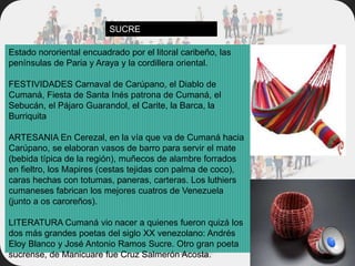 Estado nororiental encuadrado por el litoral caribeño, las
penínsulas de Paria y Araya y la cordillera oriental.
FESTIVIDADES Carnaval de Carúpano, el Diablo de
Cumaná, Fiesta de Santa Inés patrona de Cumaná, el
Sebucán, el Pájaro Guarandol, el Carite, la Barca, la
Burriquita
ARTESANIA En Cerezal, en la vía que va de Cumaná hacia
Carúpano, se elaboran vasos de barro para servir el mate
(bebida típica de la región), muñecos de alambre forrados
en fieltro, los Mapires (cestas tejidas con palma de coco),
caras hechas con totumas, paneras, carteras. Los luthiers
cumaneses fabrican los mejores cuatros de Venezuela
(junto a os caroreños).
LITERATURA Cumaná vio nacer a quienes fueron quizá los
dos más grandes poetas del siglo XX venezolano: Andrés
Eloy Blanco y José Antonio Ramos Sucre. Otro gran poeta
sucrense, de Manicuare fue Cruz Salmerón Acosta.
SUCRE
 