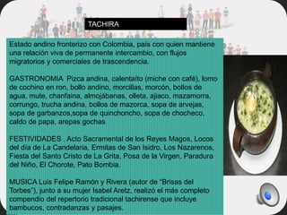 Estado andino fronterizo con Colombia, país con quien mantiene
una relación viva de permanente intercambio, con flujos
migratorios y comerciales de trascendencia.
GASTRONOMIA Pizca andina, calentaíto (miche con café), lomo
de cochino en ron, bollo andino, morcillas, morcón, bollos de
agua, mute, chanfaina, almojábanas, olleta, ajiaco, mazamorra,
corrungo, trucha andina, bollos de mazorca, sopa de arvejas,
sopa de garbanzos,sopa de quinchoncho, sopa de chocheco,
caldo de papa, arepas gochas
FESTIVIDADES . Acto Sacramental de los Reyes Magos, Locos
del día de La Candelaria, Ermitas de San Isidro, Los Nazarenos,
Fiesta del Santo Cristo de La Grita, Posa de la Virgen, Paradura
del Niño, El Chorote, Pato Bombia.
MUSICA Luis Felipe Ramón y Rivera (autor de “Brisas del
Torbes”), junto a su mujer Isabel Aretz, realizó el más completo
compendio del repertorio tradicional tachirense que incluye
bambucos, contradanzas y pasajes.
TACHIRA
 
