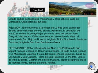 Estado andino de topografía montañosa y orilla sobre el Lago de
Maracaibo. Gran potencial turístico
RELIGION . El monumento a la Virgen de La Paz en la capital del
Estado atrae visitantes de todo el país. Asimismo, la población de
Isnotú es onjeto de peregrinajes por ser la cuna del doctor José
Gregorio Hernández. Cabe mencionar, en ese orden de ideas, el
santuario de San Alejo en Boconó, la iglesia Dulce Nombre de Jesús en
Escuque, la iglesia San Juan Bautista enValera.
FESTIVIDADES Robo y Búsqueda del Niño, Los Pastores de San
Miguel, Toques y bailes en Honor a San Benito, El Baile de Los Enanos
y La Muñeca de Calenda, Fiesta del Santo Niño de Escuque, Juego de
Las Cañas y Las Gallinas, Fiesta de San Rafael de La Piedrita, ElToro
de Palo, El Baldo. Gastronomía: Mojo trujillano, sopas de granos, dulce
de lechosa verde, cabello de ángel, natillas.
TRUJILLO
 