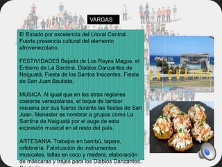 El Estado por excelencia del Litoral Central.
Fuerte presencia cultural del elemento
afrovenezolano.
FESTIVIDADES Bajada de Los Reyes Magos, el
Entierro de La Sardina, Diablos Danzantes de
Naiguatá, Fiesta de los Santos Inocentes, Fiesta
de San Juan Bautista.
MUSICA Al igual que en las otras regiones
costeras venezolanas, el toque de tambor
resuena por sus fueros durante las fiestas de San
Juan. Menester es nombrar a grupos como La
Sardina de Naiguatá por el auge de esta
expresión musical en el resto del país.
ARTESANIA Trabajos en bambú, tapara,
orfebrería. Fabricación de instrumentos
musicales, tallas en coco y madera, elaboración
de máscaras y trajes para los Diablos Danzantes.
VARGAS
 