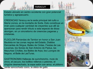 Estado ubicado en centro occidente con gran potencial
turístico y agropecuario.
CREENCIAS Yaracuy es la sede principal del culto a
María Lionza, en la montaña de Sorte. Esto constituye un
imán para cualquier cantidad de creyentes que allí se
apersonan para rendir tributo a esta especie de diosa
aborigen, en un sincretismo de creencias paganas y
cristianas.
FLOCLOR Parrandas de Tambor en honor a San Juan
Bautista en las zonas negras del Estado, Diablos
Danzantes de Nirgua, Bailes de Cintas, Fiestas de Las
Locainas, los Sones de San Antonio de Padua, las
Mazurkas Criollas, los Bailes de Arpa, los Luongos de
Negros, el Baile de LasTuras.
GASTRONOMIA Hallacas de quinchoncho, mute de
chivo, el zacuzo, los bolillos rellenos o pelones, el
chigüire desmechado, la sopa salón con arroz, el plátano
verde sancochado cosío, la olleta de gallo.
YARACUY
 