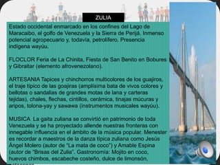 Estado occidental enmarcado en los confines del Lago de
Maracaibo, el golfo de Venezuela y la Sierra de Perijá. Inmenso
potencial agropecuario y, todavía, petrolífero. Presencia
indígena wayúu.
FLOCLOR Feria de La Chinita, Fiesta de San Benito en Bobures
y Gibraltar (elemento afrovenezolano).
ARTESANIA Tapices y chinchorros multicolores de los guajiros,
el traje típico de las goajiras (amplísima bata de vivos colores y
bellotas o sandalias de grandes motas de lana y carteras
tejidas), chales, flechas, cintillos, cerámica, tinajas múcuras y
aripos, tolona-yay y sawawa (instrumentos musicales wayúu).
MUSICA La gaita zuliana se convirtió en patrimonio de toda
Venezuela y se ha proyectado allende nuestras fronteras con
innegable influencia en el ámbito de la música popular. Menester
es recordar a maestros de la danza típica zuliana como Jesús
Ángel Molero (autor de “La mata de coco”) y Amable Espina
(autor de “Brisas del Zulia”. Gastronomía: Mojito en coco,
huevos chimbos, escabeche costeño, dulce de limonsón,
ZULIA
 