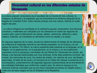 La cultura popular venezolana es el resultado de la mezcla de tres culturas: la
indígena, la africana y la española, que se encontraron en América después de la
llegada de Cristóbal Colon. Esta mezcla produjo una rica cultura, distinta en cada
región del país.
La cultura indígena se manifiesta en la artesanía popular venezolana. Sus técnicas,
procesos y materiales son utilizados por los artesanos en todas las regiones de
nuestro país, para la fabricación de cestas, tejidos, cerámicas, alfarería y otros
objetos. Además, se manifiesta en alimentos como el casabe y la arepa.
En algunas regiones de la costa, donde fue determinante el trabajo de los africanos,
se evidencia el mestizaje cultural en las fiestas populares, en la música y en los
golpes de tambor. Por último, la cultura española está presente en el lenguaje, en la
religión, en la gastronomía, en la arquitectura, en la música y en las tradiciones
populares como la paradura y las fiestas de san Benito En Venezuela los cantos, las
fiestas y las danzas tradicionales son muy diversas. Entre ellas podemos nombrar: las
rondas, las canciones de cuna, los cantos de ordeño, los velorios de cruz, las fiestas
patronales, el baile de las turas y el carnaval de el Callao Sin desear incursionar en lo
enciclopédico, presentaremos de seguidas algunas características de la diversidad en
las entidades federales que conforman nuestro país. Es tanta la riqueza en los
diversos órdenes culturales que se nos hace imposible enumerar en detalle todos y
cada uno de esos rasgos en los 23 Estados de la República.
 