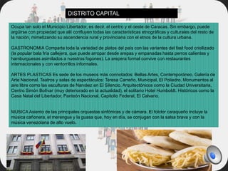 Ocupa tan solo el Municipio Libertador, es decir, el centro y el oeste de Caracas. Sin embargo, puede
argüirse con propiedad que allí confluyen todas las características etnográficas y culturales del resto de
la nación, mimetizando su ascendencia rural y provinciana con el etnos de la cultura urbana.
GASTRONOMIA Comparte toda la variedad de platos del país con las variantes del fast food criollizado
(la popular bala fría callejera, que puede arropar desde arepas y empanadas hasta perros calientes y
hamburguesas asimilados a nuestros fogones). La arepera formal convive con restaurantes
internacionales y con ventorrillos informales.
ARTES PLASTICAS Es sede de los museos más connotados: Bellas Artes, Contemporáneo, Galería de
Arte Nacional. Teatros y salas de espectáculos: Teresa Carreño, Municipal, El Poliedro. Monumentos al
aire libre como las esculturas de Narváez en El Silencio. Arquitectónicos como la Ciudad Universitaria,
Centro Simón Bolívar (muy deteriorado en la actualidad), el solitario Hotel Humboldt. Históricos como la
Casa Natal del Libertador, Panteón Nacional, Capitolio Federal, El Calvario.
MUSICA Asiento de las principales orquestas sinfónicas y de cámara. El folclor caraqueño incluye la
música cañonera, el merengue y la guasa que, hoy en día, se conjugan con la salsa brava y con la
música venezolana de alto vuelo.
DISTRITO CAPITAL
 
