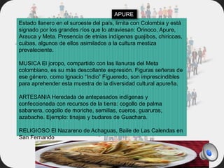 Estado llanero en el suroeste del país, limita con Colombia y está
signado por los grandes ríos que lo atraviesan: Orinoco, Apure,
Arauca y Meta. Presencia de etnias indígenas guajibos, chiricoas,
cuibas, algunos de ellos asimilados a la cultura mestiza
prevaleciente.
MUSICA El joropo, compartido con las llanuras del Meta
colombiano, es su más descollante expresión. Figuras señeras de
ese género, como Ignacio “Indio” Figueredo, son imprescindibles
para aprehender esta muestra de la diversidad cultural apureña.
ARTESANIA Heredada de antepasados indígenas y
confeccionada con recursos de la tierra: cogollo de palma
sabanera, cogollo de moriche, semillas, cueros, guaruras,
azabache. Ejemplo: tinajas y budares de Guachara.
RELIGIOSO El Nazareno de Achaguas, Baile de Las Calendas en
San Fernando
APURE
 
