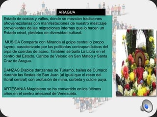 Estado de costas y valles, donde se mezclan tradiciones
afrovenezolanas con manifestaciones de nuestro mestizaje
provenientes de las migraciones internas que lo hacen un
Estado crisol, pletórico de diversidad cultural.
MUSICA Comparte con Miranda el golpe central o joropo
tuyero, caracterizado por las polifonías contrapuntísticas del
arpa de cuerdas de acero. También se baila La Llora en el
centro del Estado. Cantos de Velorio en San Mateo y Santa
Cruz de Aragua.
DANZAS Diablos danzantes de Turiamo, bailes de Cumaco
durante las fiestas de San Juan (al igual que el resto del
litoral central) con profusión de mina, curbeta y culo’e puya.
ARTESANIA Magdaleno se ha convertido en los últimos
años en el centro artesanal de Venezuela.
ARAGUA
 