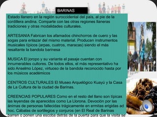 Estado llanero en la región suroccidental del país, al pie de la
cordillera andina. Comparte con las otras regiones llaneras
tradiciones y otras modalidades culturales.
ARTESANIA Fabrican los afamados chinchorros de cuero y las
sogas para enlazar del mismo material. Producen instrumentos
musicales típicos (arpas, cuatros, maracas) siendo el más
resaltante la bandola barinesa
MUSICA El joropo y su variante el pasaje cuentan con
innumerables cultores. De todos ellos, el más representativo ha
sido Anselmo López, virtuoso de la bandola reconocido hasta por
los músicos académicos
CENTROS CULTURALES El Museo Arquelógico Kuayú y la Casa
de La Cultura de la ciudad de Barinas.
CREENCIAS POPULARES Como en el resto del llano son típicas
las leyendas de aparecidos como La Llorona. Devoción por las
ánimas de personas fallecidas trágicamente en ermitas erigidas ad
hoc. Cábalas de sortilegios y conjuros (en El Real de Barinas
barren o ponen una escoba detrás de la puerta para que la visita se
BARINAS
 