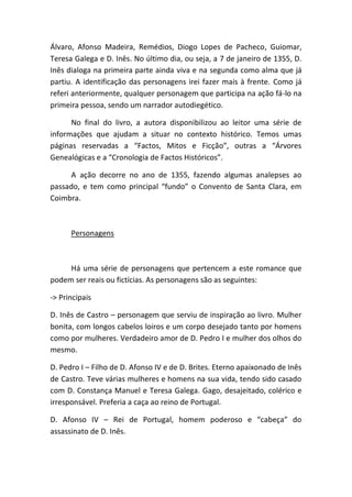 Álvaro, Afonso Madeira, Remédios, Diogo Lopes de Pacheco, Guiomar,
Teresa Galega e D. Inês. No último dia, ou seja, a 7 de janeiro de 1355, D.
Inês dialoga na primeira parte ainda viva e na segunda como alma que já
partiu. A identificação das personagens irei fazer mais à frente. Como já
referi anteriormente, qualquer personagem que participa na ação fá-lo na
primeira pessoa, sendo um narrador autodiegético.
No final do livro, a autora disponibilizou ao leitor uma série de
informações que ajudam a situar no contexto histórico. Temos umas
páginas reservadas a “Factos, Mitos e Ficção”, outras a “Árvores
Genealógicas e a “Cronologia de Factos Históricos”.
A ação decorre no ano de 1355, fazendo algumas analepses ao
passado, e tem como principal “fundo” o Convento de Santa Clara, em
Coimbra.
Personagens
Há uma série de personagens que pertencem a este romance que
podem ser reais ou fictícias. As personagens são as seguintes:
-> Principais
D. Inês de Castro – personagem que serviu de inspiração ao livro. Mulher
bonita, com longos cabelos loiros e um corpo desejado tanto por homens
como por mulheres. Verdadeiro amor de D. Pedro I e mulher dos olhos do
mesmo.
D. Pedro I – Filho de D. Afonso IV e de D. Brites. Eterno apaixonado de Inês
de Castro. Teve várias mulheres e homens na sua vida, tendo sido casado
com D. Constança Manuel e Teresa Galega. Gago, desajeitado, colérico e
irresponsável. Preferia a caça ao reino de Portugal.
D. Afonso IV – Rei de Portugal, homem poderoso e “cabeça” do
assassinato de D. Inês.
 