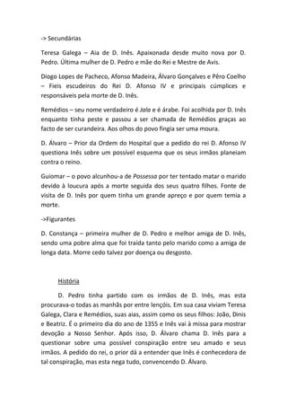 -> Secundárias
Teresa Galega – Aia de D. Inês. Apaixonada desde muito nova por D.
Pedro. Última mulher de D. Pedro e mãe do Rei e Mestre de Avis.
Diogo Lopes de Pacheco, Afonso Madeira, Álvaro Gonçalves e Pêro Coelho
– Fieis escudeiros do Rei D. Afonso IV e principais cúmplices e
responsáveis pela morte de D. Inês.
Remédios – seu nome verdadeiro é Jala e é árabe. Foi acolhida por D. Inês
enquanto tinha peste e passou a ser chamada de Remédios graças ao
facto de ser curandeira. Aos olhos do povo fingia ser uma moura.
D. Álvaro – Prior da Ordem do Hospital que a pedido do rei D. Afonso IV
questiona Inês sobre um possível esquema que os seus irmãos planeiam
contra o reino.
Guiomar – o povo alcunhou-a de Possessa por ter tentado matar o marido
devido à loucura após a morte seguida dos seus quatro filhos. Fonte de
visita de D. Inês por quem tinha um grande apreço e por quem temia a
morte.
->Figurantes
D. Constança – primeira mulher de D. Pedro e melhor amiga de D. Inês,
sendo uma pobre alma que foi traída tanto pelo marido como a amiga de
longa data. Morre cedo talvez por doença ou desgosto.
História
D. Pedro tinha partido com os irmãos de D. Inês, mas esta
procurava-o todas as manhãs por entre lençóis. Em sua casa viviam Teresa
Galega, Clara e Remédios, suas aias, assim como os seus filhos: João, Dinis
e Beatriz. É o primeiro dia do ano de 1355 e Inês vai à missa para mostrar
devoção a Nosso Senhor. Após isso, D. Álvaro chama D. Inês para a
questionar sobre uma possível conspiração entre seu amado e seus
irmãos. A pedido do rei, o prior dá a entender que Inês é conhecedora de
tal conspiração, mas esta nega tudo, convencendo D. Álvaro.
 