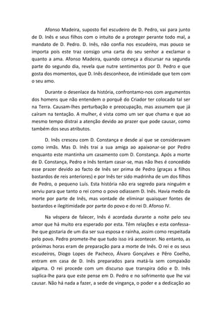 Afonso Madeira, suposto fiel escudeiro de D. Pedro, vai para junto
de D. Inês e seus filhos com o intuito de a proteger perante todo mal, a
mandato de D. Pedro. D. Inês, não confia nos escudeiro, mas pouco se
importa pois este traz consigo uma carta do seu senhor a exclamar o
quanto a ama. Afonso Madeira, quando começa a discursar na segunda
parte do segundo dia, revela que nutre sentimentos por D. Pedro e que
gosta dos momentos, que D. Inês desconhece, de intimidade que tem com
o seu amo.
Durante o desenlace da história, confrontamo-nos com argumentos
dos homens que não entendem o porquê do Criador ter colocado tal ser
na Terra. Causam-lhes perturbação e preocupação, mas assumem que já
caíram na tentação. A mulher, é vista como um ser que chama e que ao
mesmo tempo distrai a atenção devido ao prazer que pode causar, como
também dos seus atributos.
D. Inês cresceu com D. Constança e desde aí que se consideravam
como irmãs. Mas D. Inês trai a sua amiga ao apaixonar-se por Pedro
enquanto este mantinha um casamento com D. Constança. Após a morte
de D. Constança, Pedro e Inês tentam casar-se, mas não lhes é concedido
esse prazer devido ao facto de Inês ser prima de Pedro (graças a filhos
bastardos de reis anteriores) e por Inês ter sido madrinha de um dos filhos
de Pedro, o pequeno Luís. Esta história não era segredo para ninguém e
serviu para que tanto o rei como o povo odiassem D. Inês. Havia medo da
morte por parte de Inês, mas vontade de eliminar quaisquer fontes de
bastardos e ilegitimidade por parte do povo e do rei D. Afonso IV.
Na véspera de falecer, Inês é acordada durante a noite pelo seu
amor que há muito era esperado por esta. Têm relações e esta confessa-
lhe que gostaria de um dia ser sua esposa e rainha, assim como respeitada
pelo povo. Pedro promete-lhe que tudo isso irá acontecer. No entanto, as
próximas horas eram de preparação para a morte de Inês. O rei e os seus
escudeiros, Diogo Lopes de Pacheco, Álvaro Gonçalves e Pêro Coelho,
entram em casa de D. Inês preparados para matá-la sem compaixão
alguma. O rei procede com um discurso que transpira ódio e D. Inês
suplica-lhe para que este pense em D. Pedro e no sofrimento que lhe vai
causar. Não há nada a fazer, a sede de vingança, o poder e a dedicação ao
 
