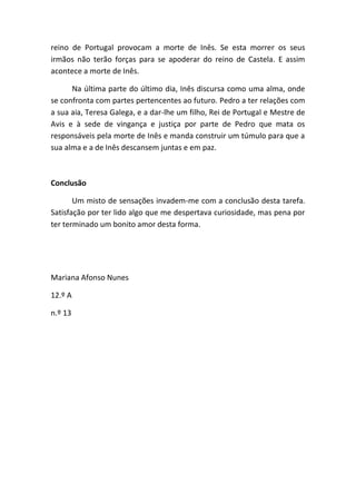 reino de Portugal provocam a morte de Inês. Se esta morrer os seus
irmãos não terão forças para se apoderar do reino de Castela. E assim
acontece a morte de Inês.
Na última parte do último dia, Inês discursa como uma alma, onde
se confronta com partes pertencentes ao futuro. Pedro a ter relações com
a sua aia, Teresa Galega, e a dar-lhe um filho, Rei de Portugal e Mestre de
Avis e à sede de vingança e justiça por parte de Pedro que mata os
responsáveis pela morte de Inês e manda construir um túmulo para que a
sua alma e a de Inês descansem juntas e em paz.
Conclusão
Um misto de sensações invadem-me com a conclusão desta tarefa.
Satisfação por ter lido algo que me despertava curiosidade, mas pena por
ter terminado um bonito amor desta forma.
Mariana Afonso Nunes
12.º A
n.º 13
 