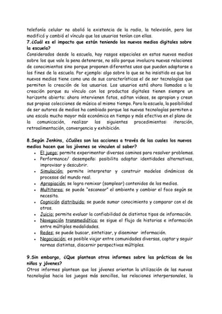 telefonía celular no abolió la existencia de la radio, la televisión, pero las
modificó y cambió el vínculo que los usuarios tenían con ellas.
7.¿Cuál es el impacto que están teniendo los nuevos medios digitales sobre
la escuela?
Considerados desde la escuela, hay rasgos especiales en estos nuevos medios
sobre los que vale la pena detenerse, no sólo porque involucra nuevas relaciones
de conocimientos sino porque proponen diferentes usos que pueden adaptarse a
los fines de la escuela. Por ejemplo: algo sobre lo que se ha insistido es que los
nuevos medios tiene como una de sus características el de ser tecnologías que
permiten la creación de los usuarios. Los usuarios está ahora llamados a la
creación porque su vínculo con los productos digitales tienen siempre un
horizonte abierto: ahora intervienen fotos, editan videos, se apropian y crean
sus propias colecciones de música al mismo tiempo. Para la escuela, la posibilidad
de ser autores de medios ha cambiado porque las nuevas tecnologías permiten a
una escala mucho mayor más económica en tiempo y más efectiva en el plano de
la comunicación, realizar los siguientes procedimientos: iteración,
retroalimentación, convergencia y exhibición.
8.Según Jenkins, ¿Cuáles son las acciones a través de las cuales los nuevos
medios hacen que los jóvenes se vinculen al saber?
● El juego:​permite experimentar diversos caminos para resolver problemas.
● Performance/ desempeño: posibilita adoptar identidades alternativas,
improvisar y descubrir.
● Simulación: permite interpretar y construir modelos dinámicos de
procesos del mundo real.
● Apropiación:​se logra remixar (samplear) contenidos de los medios.
● Multitarea: se puede “escanear” el ambiente y cambiar el foco según se
necesita.
● Cognición distribuida: ​se puede sumar conocimiento y comparar con el de
otros.
● Juicio:​permite evaluar la confiabilidad de distintos tipos de información.
● Navegación transmediática: se sigue el flujo de historias e información
entre múltiples modalidades.
● Redes:​se puede buscar, sintetizar, y diseminar información.
● Negociación: es posible viajar entre comunidades diversas, captar y seguir
normas distintas, discernir perspectivas múltiples.
9.Sin embargo, ¿Que plantean otros informes sobre las prácticas de los
niños y jóvenes?
Otros informes plantean que los jóvenes orientan la utilización de las nuevas
tecnologías hacia los juegos más sencillos, las relaciones interpersonales, la
 