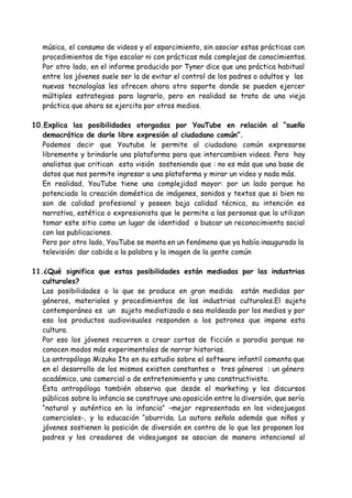 música, el consumo de videos y el esparcimiento, sin asociar estas prácticas con
procedimientos de tipo escolar ni con prácticas más complejas de conocimientos.
Por otro lado, en el informe producido por Tyner dice que una práctica habitual
entre los jóvenes suele ser la de evitar el control de los padres o adultos y las
nuevas tecnologías les ofrecen ahora otro soporte donde se pueden ejercer
múltiples estrategias para lograrlo, pero en realidad se trata de una vieja
práctica que ahora se ejercita por otros medios.
10.Explica las posibilidades otorgadas por YouTube en relación al “sueño
democrático de darle libre expresión al ciudadano común”.
Podemos decir que Youtube le permite al ciudadano común expresarse
libremente y brindarle una plataforma para que intercambien videos. Pero hay
analistas que critican esta visión sosteniendo que : no es más que una base de
datos que nos permite ingresar a una plataforma y mirar un video y nada más.
En realidad, YouTube tiene una complejidad mayor: por un lado porque ha
potenciado la creación doméstica de imágenes, sonidos y textos que si bien no
son de calidad profesional y poseen baja calidad técnica, su intención es
narrativa, estética o expresionista que le permite a las personas que lo utilizan
tomar este sitio como un lugar de identidad o buscar un reconocimiento social
con las publicaciones.
Pero por otro lado, YouTube se monta en un fenómeno que ya había inaugurado la
televisión: dar cabida a la palabra y la imagen de la gente común
11.¿Qué significa que estas posibilidades están mediadas por las industrias
culturales?
Las posibilidades o lo que se produce en gran medida están medidas por
géneros, materiales y procedimientos de las industrias culturales.El sujeto
contemporáneo es un sujeto mediatizado o sea moldeado por los medios y por
eso los productos audiovisuales responden a los patrones que impone esta
cultura.
Por eso los jóvenes recurren a crear cortos de ficción o parodia porque no
conocen modos más experimentales de narrar historias.
La antropóloga Mizuko Ito en su estudio sobre el software infantil comenta que
en el desarrollo de los mismos existen constantes o tres géneros : un género
académico, uno comercial o de entretenimiento y uno constructivista.
Esta antropóloga también observa que desde el marketing y los discursos
públicos sobre la infancia se construye una oposición entre la diversión, que sería
“natural y auténtica en la infancia” –mejor representada en los videojuegos
comerciales-, y la educación “aburrida. La autora señala además que niños y
jóvenes sostienen la posición de diversión en contra de lo que les proponen los
padres y los creadores de videojuegos se asocian de manera intencional al
 