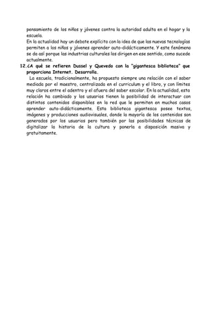 pensamiento de los niños y jóvenes contra la autoridad adulta en el hogar y la
escuela.
En la actualidad hay un debate explícito con la idea de que las nuevas tecnologías
permiten a los niños y jóvenes aprender auto-didácticamente. Y este fenómeno
se da así porque las industrias culturales los dirigen en ese sentido, como sucede
actualmente.
12.¿A qué se refieren Dussel y Quevedo con la “gigantesca biblioteca” que
proporciona Internet. Desarrolla.
​La escuela, tradicionalmente, ha propuesto siempre una relación con el saber 
mediada por el maestro, centralizada en el curriculum y el libro, y con límites
muy claros entre el adentro y el afuera del saber escolar. En la actualidad, esta
relación ha cambiado y los usuarios tienen la posibilidad de interactuar con
distintos contenidos disponibles en la red que le permiten en muchos casos
aprender auto-didácticamente. Esta biblioteca gigantesca posee textos,
imágenes y producciones audiovisuales, donde la mayoría de los contenidos son
generados por los usuarios pero también por las posibilidades técnicas de
digitalizar la historia de la cultura y ponerla a disposición masiva y
gratuitamente.
 