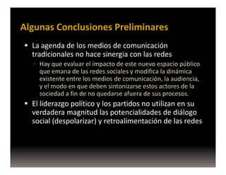 Algunas Conclusiones Preliminares
  La agenda de los medios de comunicación
  tradicionales no hace sinergia con las redes
    Hay que evaluar el impacto de este nuevo espacio público
    que emana de las redes sociales y modifica la dinámica
    existente entre los medios de comunicación, la audiencia,
    y el modo en que deben sintonizarse estos actores de la
    sociedad a fin de no quedarse afuera de sus procesos.
  El liderazgo político y los partidos no utilizan en su
  verdadera magnitud las potencialidades de diálogo
  social (despolarizar) y retroalimentación de las redes
 