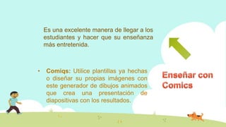 Es una excelente manera de llegar a los
estudiantes y hacer que su enseñanza
más entretenida.
• Comiqs: Utilice plantillas ya hechas
o diseñar su propias imágenes con
este generador de dibujos animados
que crea una presentación de
diapositivas con los resultados.
 