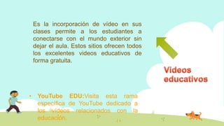 Es la incorporación de vídeo en sus
clases permite a los estudiantes a
conectarse con el mundo exterior sin
dejar el aula. Estos sitios ofrecen todos
los excelentes videos educativos de
forma gratuita.
• YouTube EDU:Visita esta rama
específica de YouTube dedicado a
los vídeos relacionados con la
educación.
 