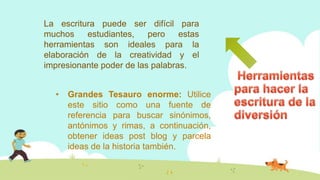 La escritura puede ser difícil para
muchos estudiantes, pero estas
herramientas son ideales para la
elaboración de la creatividad y el
impresionante poder de las palabras.
• Grandes Tesauro enorme: Utilice
este sitio como una fuente de
referencia para buscar sinónimos,
antónimos y rimas, a continuación,
obtener ideas post blog y parcela
ideas de la historia también.
 