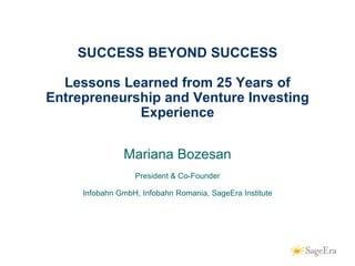 SUCCESS BEYOND SUCCESS

      Lessons Learned from 25 Years of
    Entrepreneurship and Venture Investing
                 Experience


                   Mariana Bozesan
                      President & Co-Founder

         Infobahn GmbH, Infobahn Romania, SageEra Institute




1
 