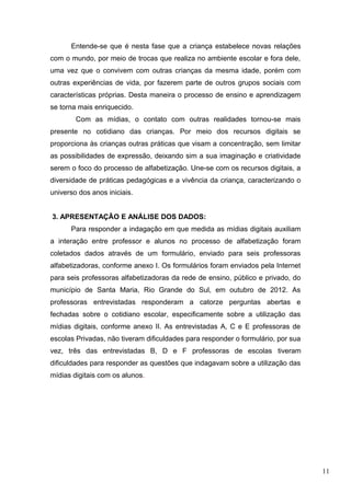 Entende-se que é nesta fase que a criança estabelece novas relações
com o mundo, por meio de trocas que realiza no ambiente escolar e fora dele,
uma vez que o convivem com outras crianças da mesma idade, porém com
outras experiências de vida, por fazerem parte de outros grupos sociais com
características próprias. Desta maneira o processo de ensino e aprendizagem
se torna mais enriquecido.
Com as mídias, o contato com outras realidades tornou-se mais
presente no cotidiano das crianças. Por meio dos recursos digitais se
proporciona às crianças outras práticas que visam a concentração, sem limitar
as possibilidades de expressão, deixando sim a sua imaginação e criatividade
serem o foco do processo de alfabetização. Une-se com os recursos digitais, a
diversidade de práticas pedagógicas e a vivência da criança, caracterizando o
universo dos anos iniciais.
3. APRESENTAÇÃO E ANÁLISE DOS DADOS:
Para responder a indagação em que medida as mídias digitais auxiliam
a interação entre professor e alunos no processo de alfabetização foram
coletados dados através de um formulário, enviado para seis professoras
alfabetizadoras, conforme anexo I. Os formulários foram enviados pela Internet
para seis professoras alfabetizadoras da rede de ensino, público e privado, do
município de Santa Maria, Rio Grande do Sul, em outubro de 2012. As
professoras entrevistadas responderam a catorze perguntas abertas e
fechadas sobre o cotidiano escolar, especificamente sobre a utilização das
mídias digitais, conforme anexo II. As entrevistadas A, C e E professoras de
escolas Privadas, não tiveram dificuldades para responder o formulário, por sua
vez, três das entrevistadas B, D e F professoras de escolas tiveram
dificuldades para responder as questões que indagavam sobre a utilização das
mídias digitais com os alunos.
11
 