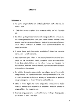 ANEXO II
Formulário: A
1. Há quanto tempo trabalha com alfabetização? Com a alfabetização, tra-
balho 2 anos.
2. Você utiliza os recursos tecnológicos na sua didática escolar? Sim, utili-
zo.
3. Se utilizar, qual a principal ferramenta tecnológica atribuída em suas au-
las? Utilizo geralmente, data show, para passar vídeos e também o com-
putador para apresentar músicas com letras e números, acredito que o
visual estimula o interesse. E também o rádio para fazer atividades mo-
toras com música.
4. A escola dispõe quais ferramentas tecnológicas? Data show, computa-
dores, rádio e uma lousa digital.
5. São capacitadas para utilizar os recursos digitais? Para utilizar a lousa
ainda não tive treinamento, pois sou nova na instituição que possui a
lousa. E na outra instituição que dou aula, a franquia que oferece o ma-
terial didático, eles vem uma vez ao ano, explicar como temos acesso e
como utilizar o site nas aula.
6. Os critérios de escolha dos materias tecnológicos como Power point,
computadores, são escolhidos conforme o seu planejamento? Sim, sem-
pre uso os recursos conforme os conteúdos, para auxiliar na aquisição
da aprendizagem e no desenvolvimento das habilidades.
7. Utiliza as mídias digitais, há quanto tempo utiliza para auxiliar na alfabe-
tização e aprendizado? Sempre utilizei conforme a realidade, conteúdo e
disponibilidade dos equipamentos.
8. Quantos computadores há por aluno? Em uma instituição 1 computador
por aluno; e na outra 2 por aluno.
21
 