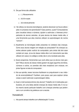 9. De que forma são utilizados
a. ( ) Revezamento
b. (X) Em dupla
c. (X) individualmente
10. Se utilizou os recursos tecnológicos, poderia descrever se houve altera-
ções no processo de aprendizado? Caso positivo, quais? Computadores
para visualizar letras e números, ajudam a estimular o interesse princi-
palmente de alunos carentes. Já para alunos da classe media alta, é
uma ferramenta que eles mesmos utilizam na aprendizagem de norma
“comum”.
11. Atualmente as tecnologias estão presentes no cotidiano das crianças.
Como seus alunos reagem em relação ao computador? As crianças ca-
rentes adoram poder usufruir do computador, pois ainda não tem esse
contato em casa. Já as de classe média alta é um instrumento que eles
utilizam em casa e no colégio e então não é uma novidade para eles.
12. Quais programas, ferramentas que você utiliza que os alunos mais gos-
tam? Meus alunos da classe média gostam de jogar joguinhos de letras,
números e outros, os carentes são mais receptivos com músicas, em
pintar figuras na tela do computador.
13. Na sua opinião, esses recursos facilitaram ou prejudicaram o seu méto-
do de ensino(didática)? Facilitam, pois posso usar para explicar várias
coisas e assim estimular a aprendizagem deles.
14. Qual o nível socioeconômico dos alunos? Trabalho em 2 instituições par-
ticulares, em uma delas atendo crianças de classe media alta. E na ou-
tra mesmo sendo particular trabalho com crianças carentes que perten-
cem a um convênio da prefeitura com a escola.
Formulário B:
1. Há quanto tempo trabalha com alfabetização? 3 anos.
22
 