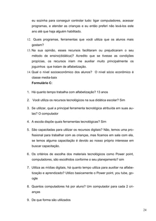 eu sozinha para conseguir controlar tudo: ligar computadores, acessar
programas, e atender as crianças e eu então preferi não levá-los este
ano até que haja alguém habilitado.
12. Quais programas, ferramentas que você utiliza que os alunos mais
gostam?
13. Na sua opinião, esses recursos facilitaram ou prejudicaram o seu
método de ensino(didática)? Acredito que se tivesse as condições
propícias, os recursos iriam me auxiliar muito principalmente os
joguinhos que tratam de alfabetização.
14. Qual o nível socioeconômico dos alunos? O nível sócio econômico é
classe media-baix
Formulário C:
1. Há quanto tempo trabalha com alfabetização? 13 anos
2. Você utiliza os recursos tecnológicos na sua didática escolar? Sim
3. Se utilizar, qual a principal ferramenta tecnológica atribuída em suas au-
las? O computador
4. A escola dispõe quais ferramentas tecnológicas? Sim
5. São capacitadas para utilizar os recursos digitais? Não, temos uma pro-
fissional para trabalhar com as crianças, mas ficamos em sala com ela,
se temos alguma capacitação é devido ao nosso próprio interesse em
buscar capacitação.
6. Os critérios de escolha dos materiais tecnológicos como Power point,
computadores, são escolhidos conforme o seu planejamento? sim
7. Utiliza as mídias digitais, há quanto tempo utiliza para auxiliar na alfabe-
tização e aprendizado? Utilizo basicamente o Power point, you tube, go-
ogle
8. Quantos computadores há por aluno? Um computador para cada 2 cri-
anças
9. De que forma são utilizados
24
 