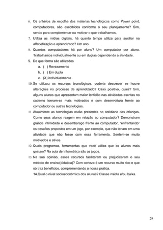 6. Os critérios de escolha dos materias tecnológicos como Power point,
computadores, são escolhidos conforme o seu planejamento? Sim,
sendo para complementar ou motivar o que trabalhamos.
7. Utiliza as mídias digitais, há quanto tempo utiliza para auxiliar na
alfabetização e aprendizado? Um ano.
8. Quantos computadores há por aluno? Um computador por aluno.
Trabalhamos individualmente ou em duplas dependendo a atividade.
9. De que forma são utilizados
a. ( ) Revezamento
b. ( ) Em dupla
c. (X) individualmente
10. Se utilizou os recursos tecnológicos, poderia descrever se houve
alterações no processo de aprendizado? Caso positivo, quais? Sim,
alguns alunos que apresentam maior lentidão nas atividades escritas no
caderno tornam-se mais motivados e com desenvoltura frente ao
computador ou outras tecnologias.
11. Atualmente as tecnologias estão presentes no cotidiano das crianças.
Como seus alunos reagem em relação ao computador? Demonstram
grande intimidade e desembaraço frente ao computador, “enfrentando”
os desafios propostos em um jogo, por exemplo, que não teriam em uma
atividade que não fosse com essa ferramenta. Sentem-se muito
motivados e ativos.
12. Quais programas, ferramentas que você utiliza que os alunos mais
gostam? Na aula de Informática são os jogos.
13. Na sua opinião, esses recursos facilitaram ou prejudicaram o seu
método de ensino(didática)? Com certeza é um recurso muito rico e que
só traz benefícios, complementando a nossa prática.
14.Qual o nível socioeconômico dos alunos? Classe média e/ou baixa.
29
 