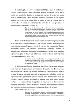 A alfabetização, de acordo com Soares (1998) é a ação de alfabetizar e
tornar o indivíduo capaz de ler e escrever. Ao criar momentos lúdicos e com
auxilio das tecnologias digitais, ao se tratar de crianças de cinco, seis e sete
anos, a alfabetização é feita de forma dinâmica, inovadora e não imposta
respeitando o tempo de cada aluno e assim a criança torna-se ativa e
participante em todos os momentos da aula de do seu processo de
alfabetização. Para Ferreiro (1993, p.51):
O processo de alfabetização não provém somente da memorização, e
sim um conhecimento de natureza conceitual; precisa compreender
não só a sua representação, mas sua função social; deve
compreender as varias nuances e funcionalidades da leitura; ler por
ler, por prazer, para se informar, para criticar, estabelecer relações,
para estudar, para entender algo, para escrever de maneira mais
autônoma, para conversar, dentre outros.
Nesse contexto é importante aproveitar das novas tecnologias para além
de incluir a criança nesse novo mundo, que é digital, também possibilitar que a
mesma aproprie-se da linguagem escrita de maneira rica e prazerosa. Rica em
diversidade, contida nos recursos tecnológicos existentes, objetos de
aprendizagem referente a didática da professora com o devido tema planejado
e prazerosa, pois é através do lúdico que a criança dessa idade aprende.
Como lembra Ferreiro (1985, p.12):
Inventando formas e combinações do que copiando, aprende-se mais
tentando produzir junto aos outros uma representação adequada para
uma ou várias palavras, do que fazendo sozinho, exercícios de listas
de palavras ou letras.
A alfabetização não trata apenas de decodificar, convertendo letras em
sons, mas tem de passar pela compreensão do que foi lido. Em resumo, é
preciso aprender a ler lendo e escrever escrevendo. E a partir de um contexto,
ou seja, do que a criança já sabe, ela se posiciona em relação à escrita e o
significado desta, geralmente aprende com as letras do seu nome e as que
formam o mesmo e assim reconhece as letras e seus sons. Assim também
conhece a correspondência fonográfica, a natureza e o funcionamento
alfabético, ampliando a prática da leitura e da escrita. Com isso será garantido,
que a todo tempo, ocorra operações mentais de análise e de síntese.
Para Moran (2001 p. 33-34):
Os meios de comunicação, operam imediatamente com o sensível, o
concreto, principalmente a imagem em movimento. Combinam a
dimensão espacial com sinestésica, onde o ritmo torna-se cada vez
9
 