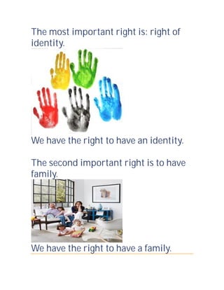 The most important right is: right of
identity.

We have the right to have an identity.
The second important right is to have
family.

We have the right to have a family.

 