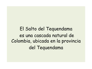 El Salto del Tequendama
es una cascada natural de
Colombia, ubicada en la provincia
del Tequendama