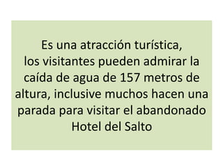Es una atracción turística,
los visitantes pueden admirar la
caída de agua de 157 metros de
altura, inclusive muchos hacen una
parada para visitar el abandonado
Hotel del Salto