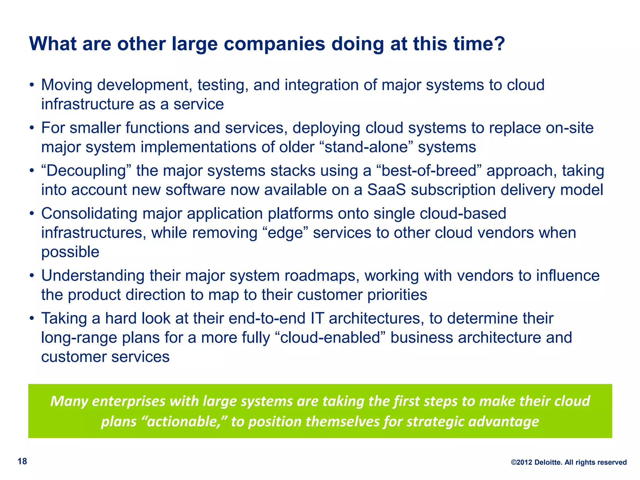 What are other large companies doing at this time?

     • Moving development, testing, and integration of major systems to cloud
       infrastructure as a service
     • For smaller functions and services, deploying cloud systems to replace on-site
       major system implementations of older “stand-alone” systems
     • “Decoupling” the major systems stacks using a “best-of-breed” approach, taking
       into account new software now available on a SaaS subscription delivery model
     • Consolidating major application platforms onto single cloud-based
       infrastructures, while removing “edge” services to other cloud vendors when
       possible
     • Understanding their major system roadmaps, working with vendors to influence
       the product direction to map to their customer priorities
     • Taking a hard look at their end-to-end IT architectures, to determine their
       long-range plans for a more fully “cloud-enabled” business architecture and
       customer services

       Many enterprises with large systems are taking the first steps to make their cloud
             plans “actionable,” to position themselves for strategic advantage

18                                                                           ©2012 Deloitte. All rights reserved
 