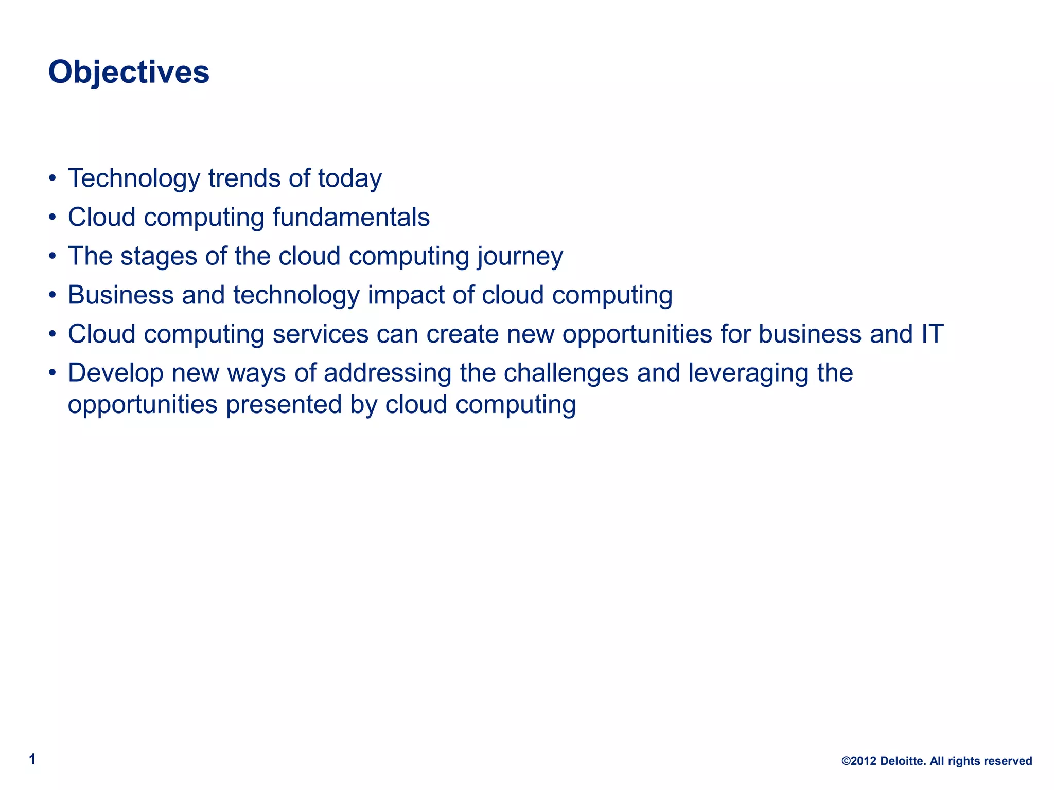 Objectives


    •   Technology trends of today
    •   Cloud computing fundamentals
    •   The stages of the cloud computing journey
    •   Business and technology impact of cloud computing
    •   Cloud computing services can create new opportunities for business and IT
    •   Develop new ways of addressing the challenges and leveraging the
        opportunities presented by cloud computing




1                                                                       ©2012 Deloitte. All rights reserved
 