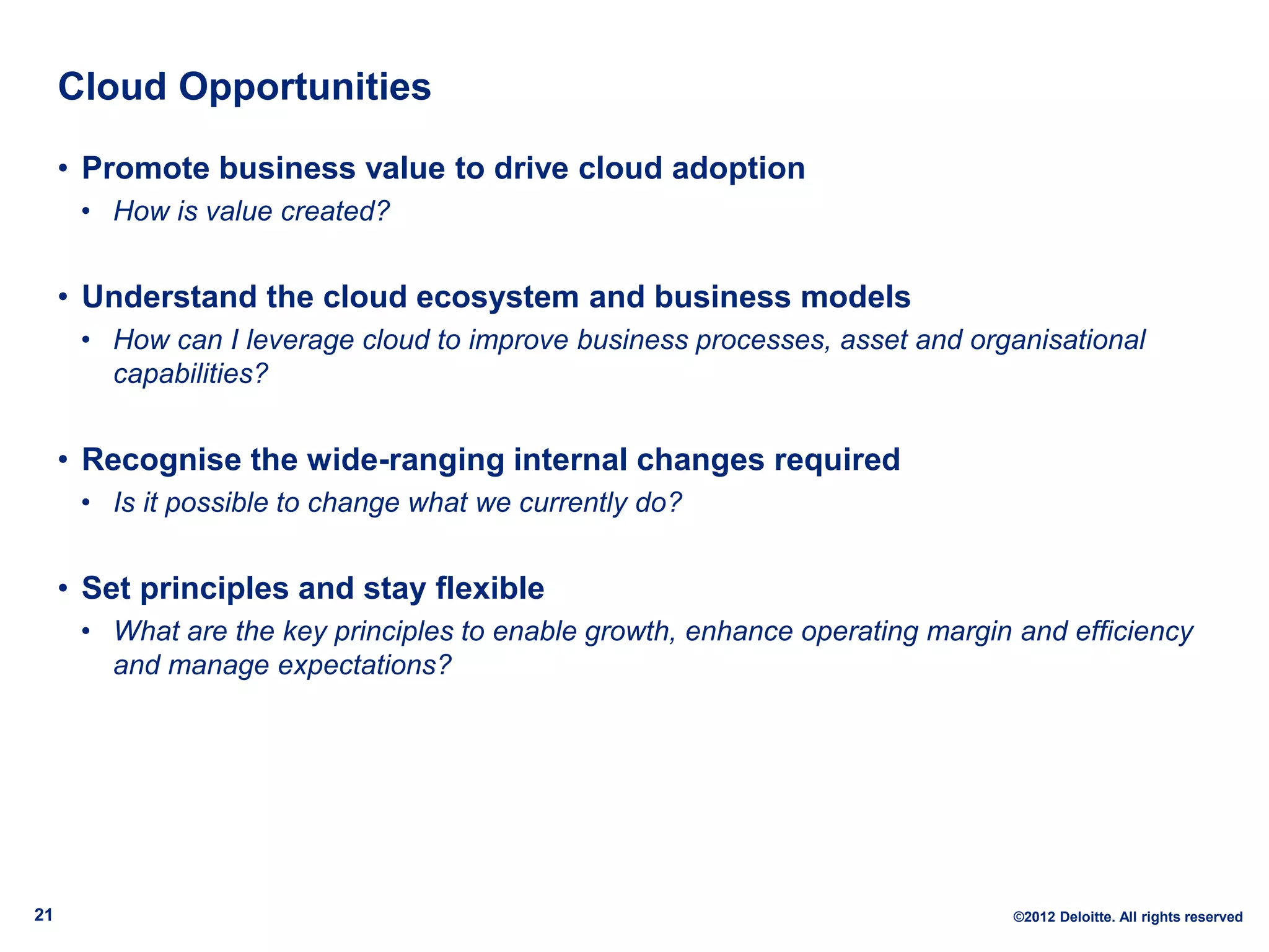 Cloud Opportunities

     • Promote business value to drive cloud adoption
      • How is value created?


     • Understand the cloud ecosystem and business models
      • How can I leverage cloud to improve business processes, asset and organisational
        capabilities?


     • Recognise the wide-ranging internal changes required
      • Is it possible to change what we currently do?


     • Set principles and stay flexible
      • What are the key principles to enable growth, enhance operating margin and efficiency
        and manage expectations?




21                                                                            ©2012 Deloitte. All rights reserved
 