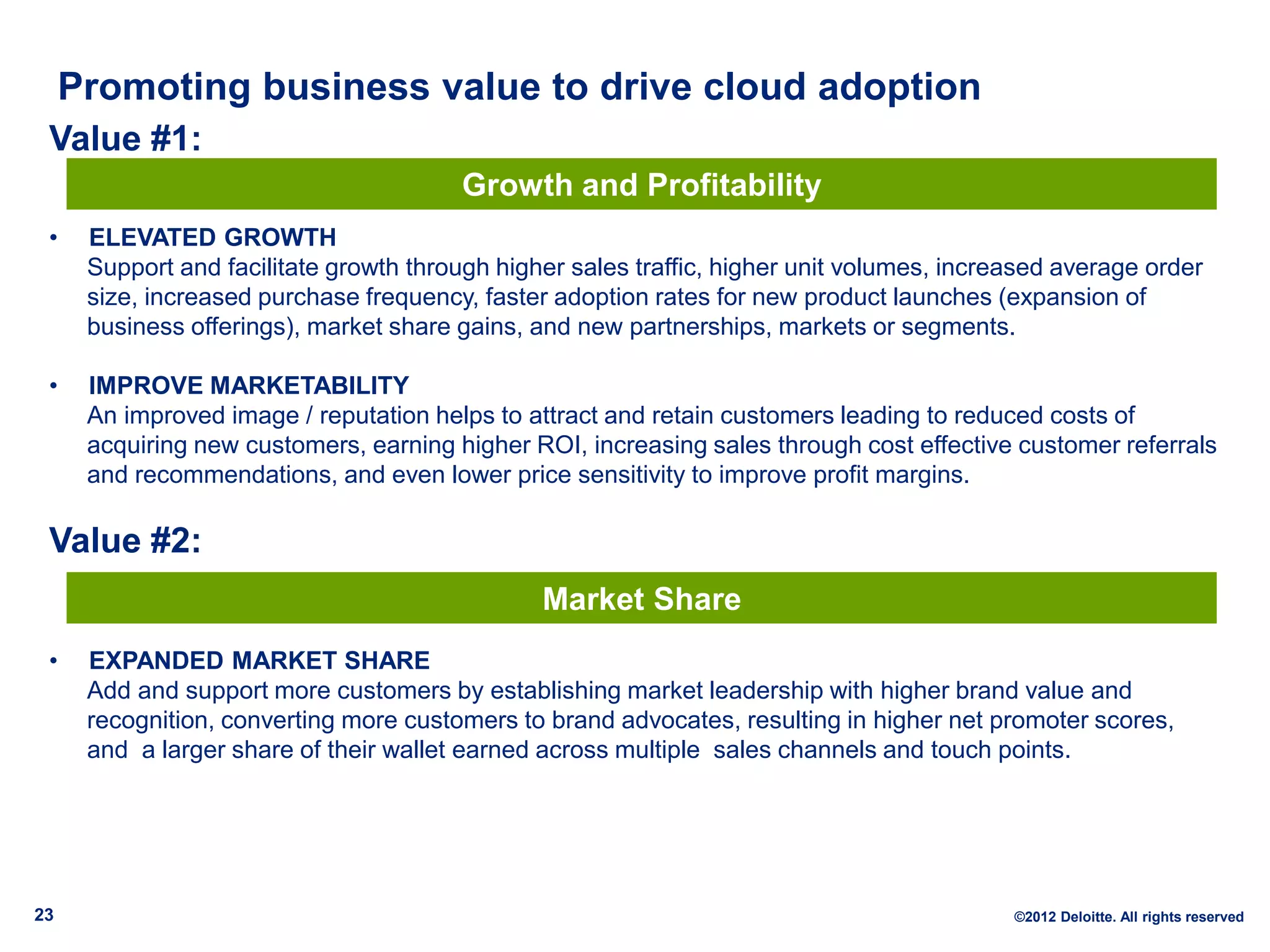Promoting business value to drive cloud adoption
 Value #1:
                                        Growth and Profitability
 •    ELEVATED GROWTH
      Support and facilitate growth through higher sales traffic, higher unit volumes, increased average order
      size, increased purchase frequency, faster adoption rates for new product launches (expansion of
      business offerings), market share gains, and new partnerships, markets or segments.

 •    IMPROVE MARKETABILITY
      An improved image / reputation helps to attract and retain customers leading to reduced costs of
      acquiring new customers, earning higher ROI, increasing sales through cost effective customer referrals
      and recommendations, and even lower price sensitivity to improve profit margins.

 Value #2:
                                                Market Share
 •    EXPANDED MARKET SHARE
      Add and support more customers by establishing market leadership with higher brand value and
      recognition, converting more customers to brand advocates, resulting in higher net promoter scores,
      and a larger share of their wallet earned across multiple sales channels and touch points.




23                                                                                          ©2012 Deloitte. All rights reserved
 