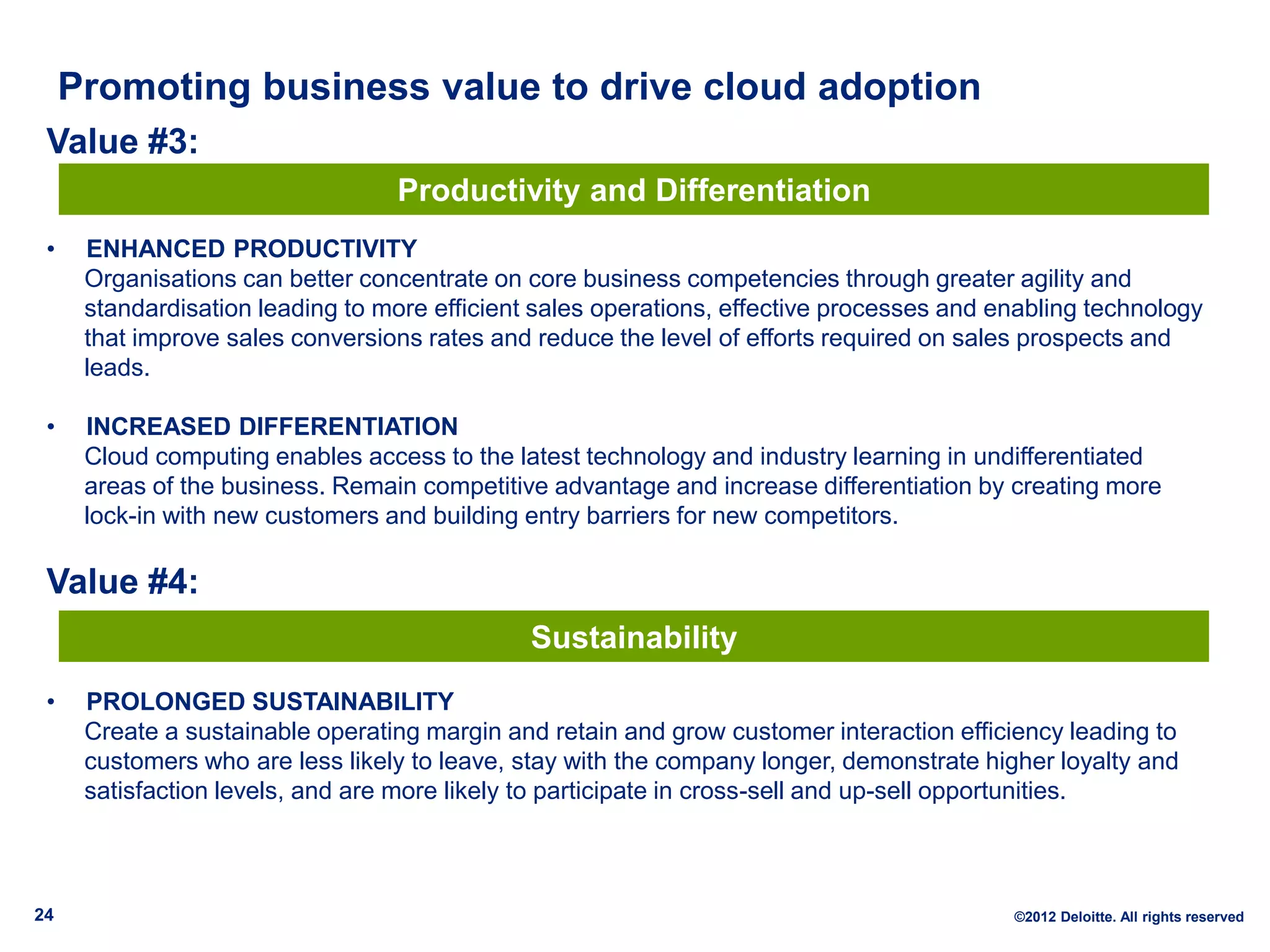 Promoting business value to drive cloud adoption
 Value #3:
                                  Productivity and Differentiation
 •    ENHANCED PRODUCTIVITY
      Organisations can better concentrate on core business competencies through greater agility and
      standardisation leading to more efficient sales operations, effective processes and enabling technology
      that improve sales conversions rates and reduce the level of efforts required on sales prospects and
      leads.

 •    INCREASED DIFFERENTIATION
      Cloud computing enables access to the latest technology and industry learning in undifferentiated
      areas of the business. Remain competitive advantage and increase differentiation by creating more
      lock-in with new customers and building entry barriers for new competitors.

 Value #4:
                                               Sustainability
 •    PROLONGED SUSTAINABILITY
      Create a sustainable operating margin and retain and grow customer interaction efficiency leading to
      customers who are less likely to leave, stay with the company longer, demonstrate higher loyalty and
      satisfaction levels, and are more likely to participate in cross-sell and up-sell opportunities.



24                                                                                         ©2012 Deloitte. All rights reserved
 