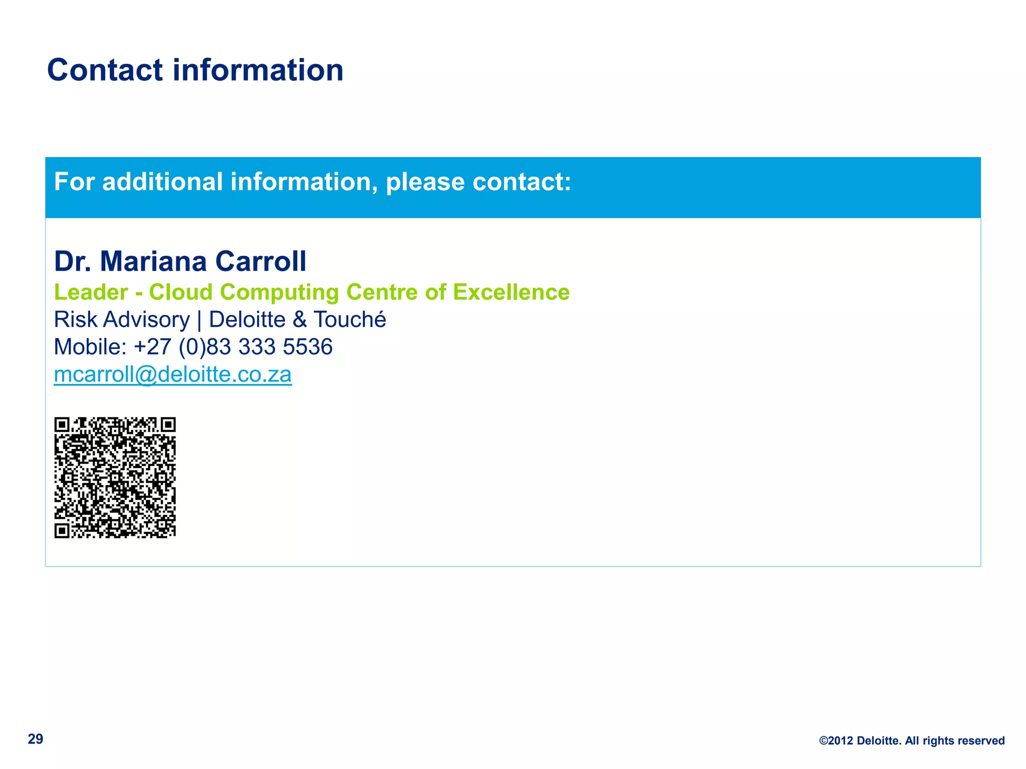 Contact information


     For additional information, please contact:


     Dr. Mariana Carroll
     Leader - Cloud Computing Centre of Excellence
     Risk Advisory | Deloitte & Touché
     Mobile: +27 (0)83 333 5536
     mcarroll@deloitte.co.za




29                                                   ©2012 Deloitte. All rights reserved
 