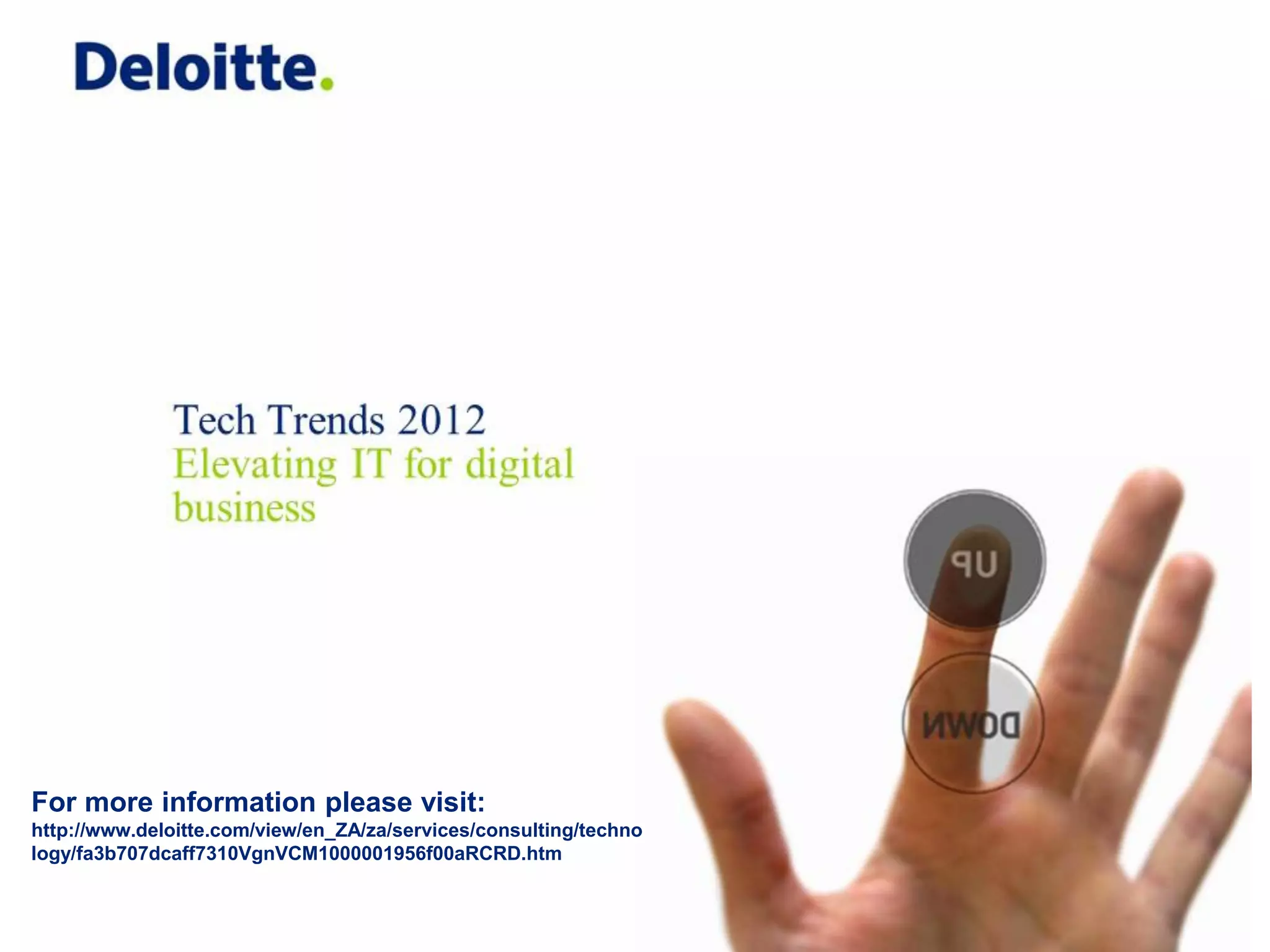 Tech Trends 2012




                                  Insert video – see separate file




For more information please visit:
http://www.deloitte.com/view/en_ZA/za/services/consulting/techno
logy/fa3b707dcaff7310VgnVCM1000001956f00aRCRD.htm


3                                                                    ©2012 Deloitte. All rights reserved
 
