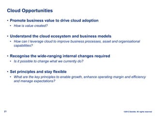 Cloud Opportunities

     • Promote business value to drive cloud adoption
      • How is value created?


     • Understand the cloud ecosystem and business models
      • How can I leverage cloud to improve business processes, asset and organisational
        capabilities?


     • Recognise the wide-ranging internal changes required
      • Is it possible to change what we currently do?


     • Set principles and stay flexible
      • What are the key principles to enable growth, enhance operating margin and efficiency
        and manage expectations?




21                                                                            ©2012 Deloitte. All rights reserved
 