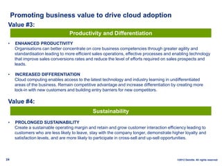 Promoting business value to drive cloud adoption
 Value #3:
                                  Productivity and Differentiation
 •    ENHANCED PRODUCTIVITY
      Organisations can better concentrate on core business competencies through greater agility and
      standardisation leading to more efficient sales operations, effective processes and enabling technology
      that improve sales conversions rates and reduce the level of efforts required on sales prospects and
      leads.

 •    INCREASED DIFFERENTIATION
      Cloud computing enables access to the latest technology and industry learning in undifferentiated
      areas of the business. Remain competitive advantage and increase differentiation by creating more
      lock-in with new customers and building entry barriers for new competitors.

 Value #4:
                                               Sustainability
 •    PROLONGED SUSTAINABILITY
      Create a sustainable operating margin and retain and grow customer interaction efficiency leading to
      customers who are less likely to leave, stay with the company longer, demonstrate higher loyalty and
      satisfaction levels, and are more likely to participate in cross-sell and up-sell opportunities.



24                                                                                         ©2012 Deloitte. All rights reserved
 