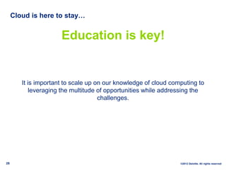 Cloud is here to stay…


                      Education is key!


        It is important to scale up on our knowledge of cloud computing to
            leveraging the multitude of opportunities while addressing the
                                     challenges.




28                                                               ©2012 Deloitte. All rights reserved
 