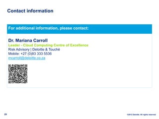 Contact information


     For additional information, please contact:


     Dr. Mariana Carroll
     Leader - Cloud Computing Centre of Excellence
     Risk Advisory | Deloitte & Touché
     Mobile: +27 (0)83 333 5536
     mcarroll@deloitte.co.za




29                                                   ©2012 Deloitte. All rights reserved
 